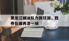 开云官网-关于黑龙江破冰队力挽狂澜，胜券在握再添一城的信息