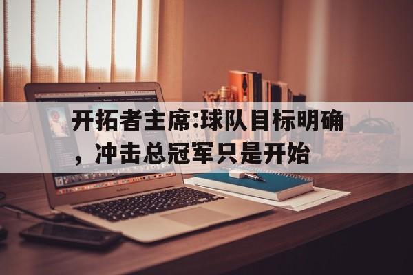 关于开拓者主席:球队目标明确,冲击总冠军只是开始的信息 关于开拓者主席:球队目标明确,冲击总冠军只是开始的信息